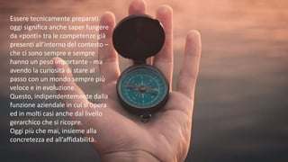 Essere tecnicamente preparati
oggi significa anche saper fungere
da «ponti» tra le competenze già
presenti all’interno del contesto –
che ci sono sempre e sempre
hanno un peso importante - ma
avendo la curiosità di stare al
passo con un mondo sempre più
veloce e in evoluzione.
Questo, indipendentemente dalla
funzione aziendale in cui si opera
ed in molti casi anche dal livello
gerarchico che si ricopre.
Oggi più che mai, insieme alla
concretezza ed all’affidabilità.
 