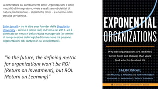 La letteratura sul cambiamento delle Organizzazioni e delle
modalità di interpretare, vivere e realizzare obbiettivi di
natura professionale – soprattutto OGGI – è enorme ed in
crescita vertiginosa.
Salim Ismaili – tra le altre cose founder della Singularity
University – scrisse il primo testo dul tema nel 2011…ed è
diventato un «must» della crescita manageriale (in termini
di comprensione delle logiche di interazione tra persone,
organizzazioni ed i contesti in cui si incontrano).
“in the future, the defining metric
for organizations won’t be ROI
(Return on Investment), but ROL
(Return on Learning)”
 
