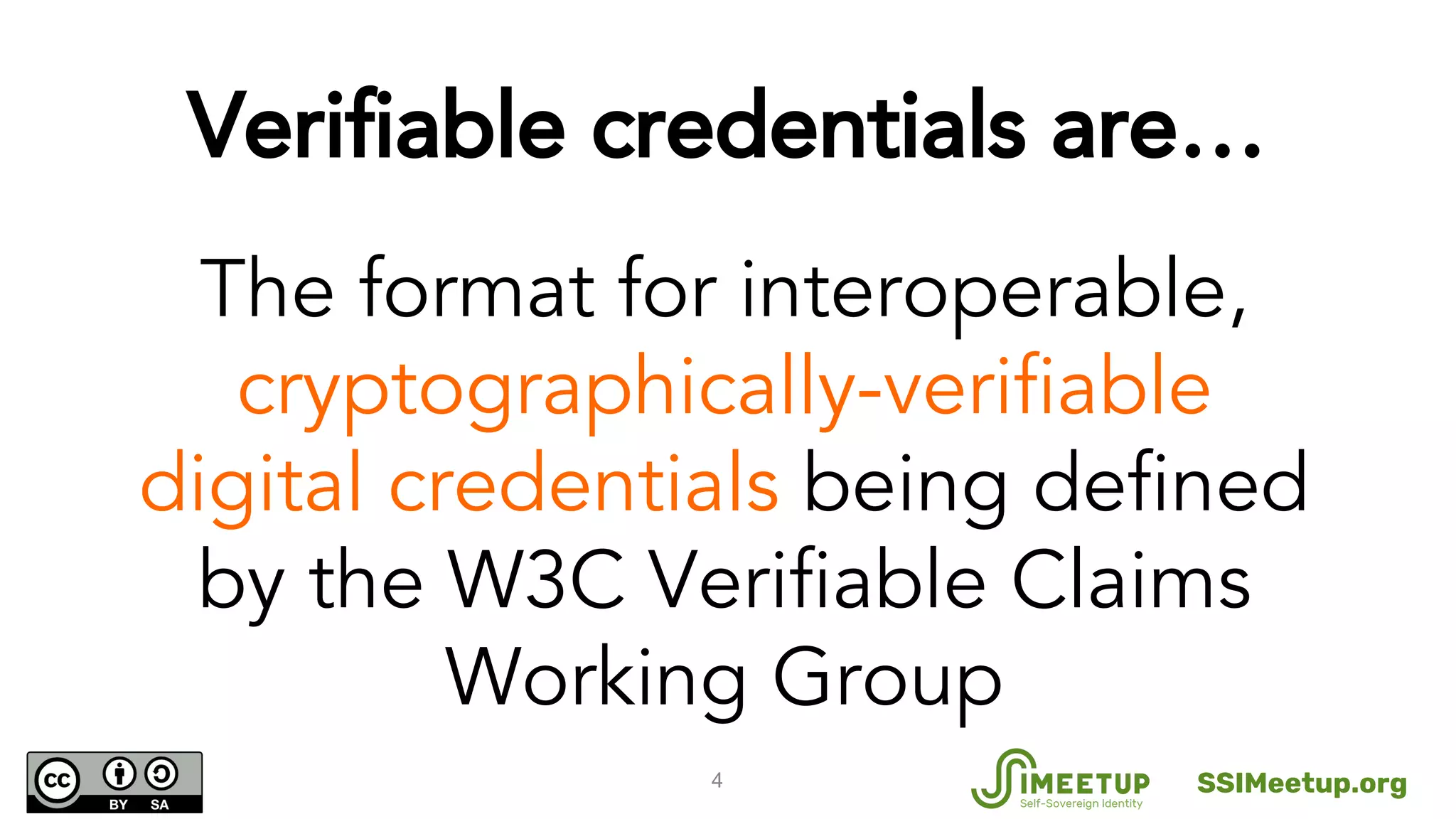 4
The format for interoperable,
cryptographically-verifiable
digital credentials being defined
by the W3C Verifiable Claims
Working Group
Verifiable credentials are…
SSIMeetup.org
 