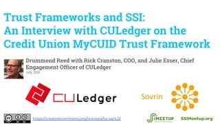 Trust Frameworks and SSI:
An Interview with CULedger on the
Credit Union MyCUID Trust Framework
Drummond Reed with Rick Cranston, COO, and Julie Esser, Chief
Engagement Officer of CULedger
July, 2018
SSIMeetup.orghttps://creativecommons.org/licenses/by-sa/4.0/
 