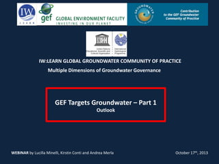 IW:LEARN GLOBAL GROUNDWATER COMMUNITY OF PRACTICE
Multiple Dimensions of Groundwater Governance

GEF Targets Groundwater – Part 1
Outlook

WEBINAR by Lucilla Minelli, Kirstin Conti and Andrea Merla

October 17th, 2013

 