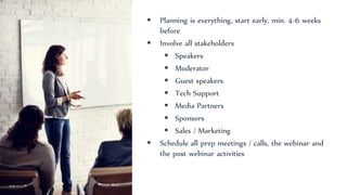  Planning is everything, start early, min. 4-6 weeks
before
 Involve all stakeholders
 Speakers
 Moderator
 Guest speakers
 Tech Support
 Media Partners
 Sponsors
 Sales / Marketing
 Schedule all prep meetings / calls, the webinar and
the post webinar activities
 