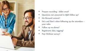 Prepare recording / slides email
 Questions not answered in Q&A follow up?
 On-Demand content?
 Do’s and Don’t when following up the attendees –
your rules
 Follow up no-shows?
 Registrants data, tagging?
 Post Webinar survey?
 