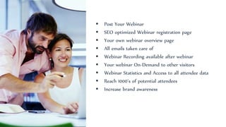  Post Your Webinar
 SEO optimized Webinar registration page
 Your own webinar overview page
 All emails taken care of
 Webinar Recording available after webinar
 Your webinar On-Demand to other visitors
 Webinar Statistics and Access to all attendee data
 Reach 1000’s of potential attendees
 Increase brand awareness
 