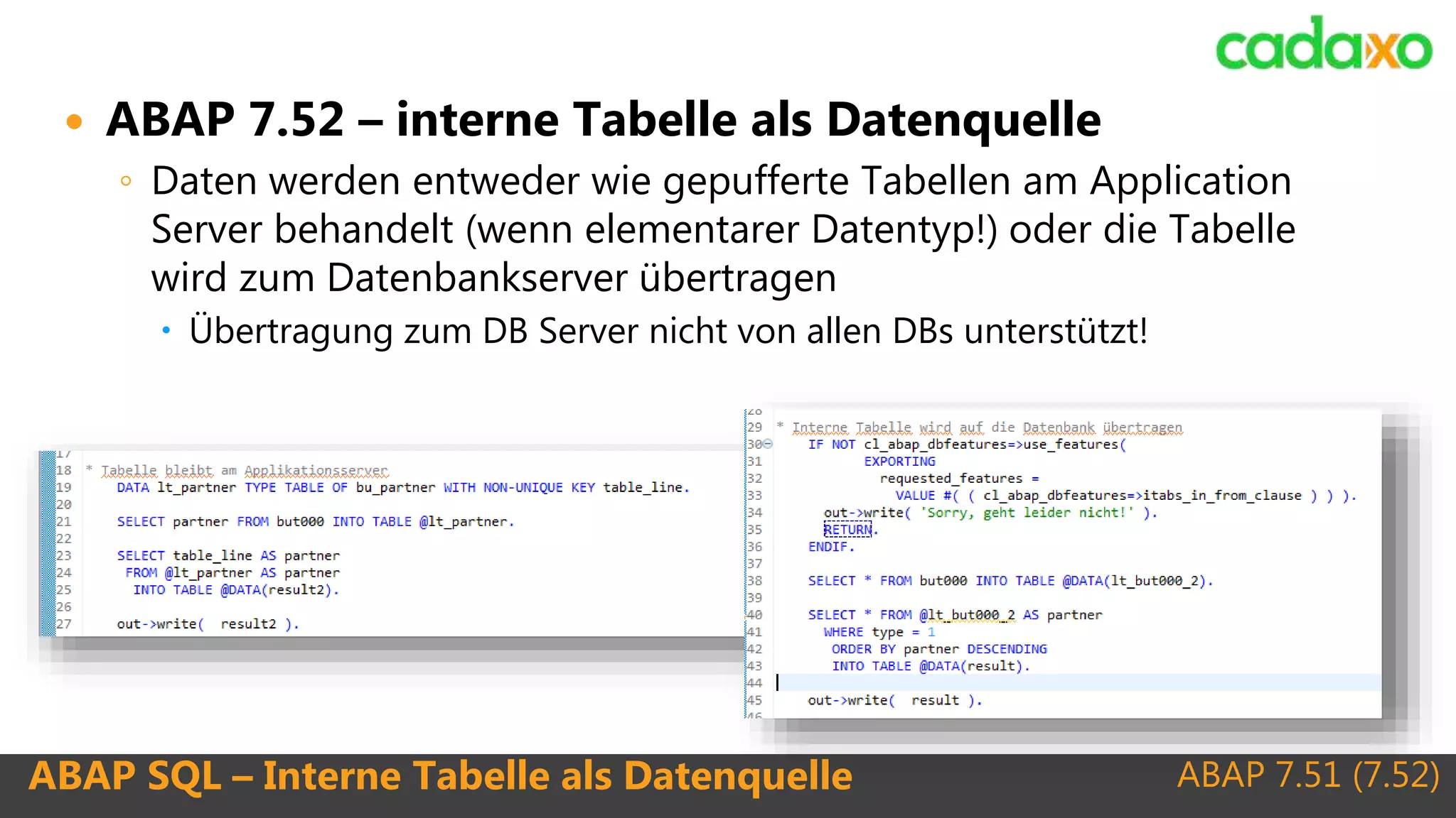 ABAP 7.51 (7.52)ABAP SQL – Interne Tabelle als Datenquelle
 ABAP 7.52 – interne Tabelle als Datenquelle
◦ Daten werden entweder wie gepufferte Tabellen am Application
Server behandelt (wenn elementarer Datentyp!) oder die Tabelle
wird zum Datenbankserver übertragen
 Übertragung zum DB Server nicht von allen DBs unterstützt!
 