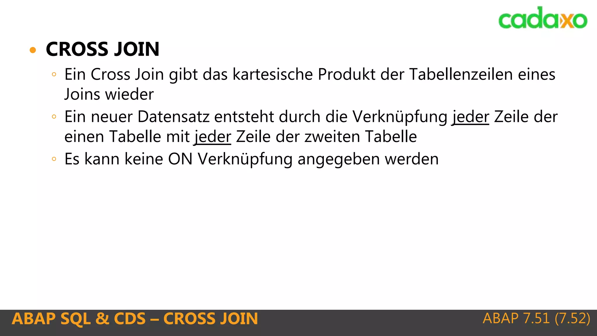 ABAP 7.51 (7.52)ABAP SQL & CDS – CROSS JOIN
 CROSS JOIN
◦ Ein Cross Join gibt das kartesische Produkt der Tabellenzeilen eines
Joins wieder
◦ Ein neuer Datensatz entsteht durch die Verknüpfung jeder Zeile der
einen Tabelle mit jeder Zeile der zweiten Tabelle
◦ Es kann keine ON Verknüpfung angegeben werden
 