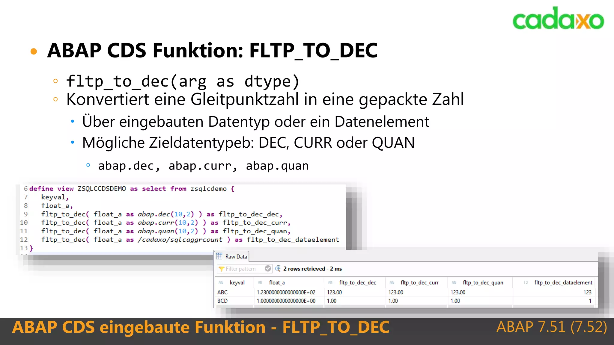 ABAP 7.51 (7.52)ABAP CDS eingebaute Funktion - FLTP_TO_DEC
 ABAP CDS Funktion: FLTP_TO_DEC
◦ fltp_to_dec(arg as dtype)
◦ Konvertiert eine Gleitpunktzahl in eine gepackte Zahl
 Über eingebauten Datentyp oder ein Datenelement
 Mögliche Zieldatentypeb: DEC, CURR oder QUAN
◦ abap.dec, abap.curr, abap.quan
 