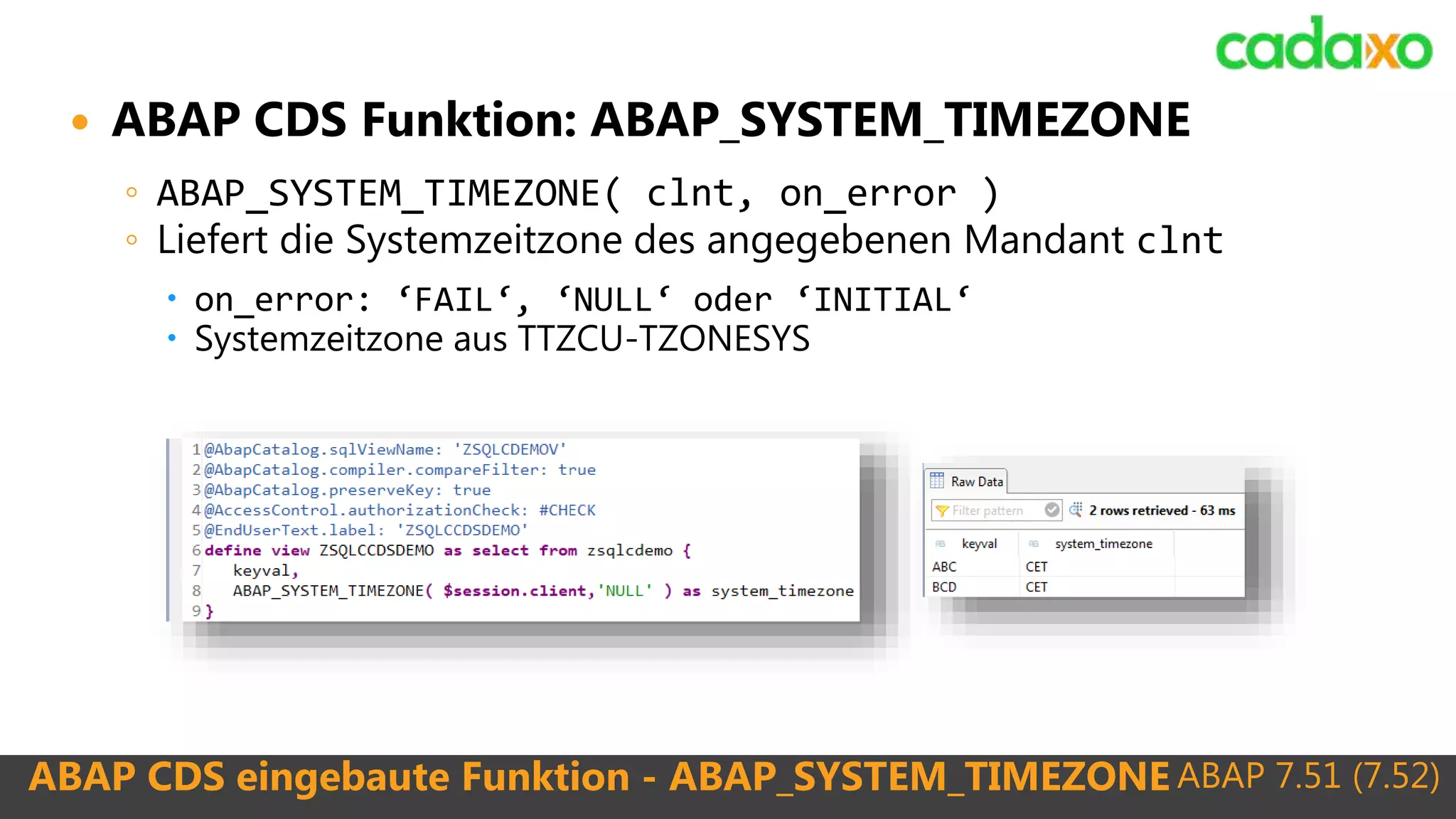 ABAP 7.51 (7.52)ABAP CDS eingebaute Funktion - ABAP_SYSTEM_TIMEZONE
 ABAP CDS Funktion: ABAP_SYSTEM_TIMEZONE
◦ ABAP_SYSTEM_TIMEZONE( clnt, on_error )
◦ Liefert die Systemzeitzone des angegebenen Mandant clnt
 on_error: ‘FAIL‘, ‘NULL‘ oder ‘INITIAL‘
 Systemzeitzone aus TTZCU-TZONESYS
 