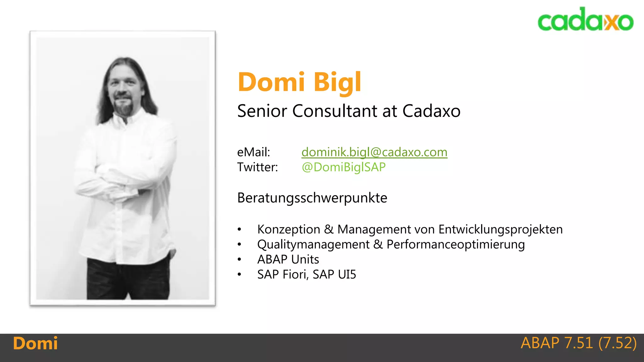 ABAP 7.51 (7.52)Domi
Domi Bigl
Senior Consultant at Cadaxo
eMail: dominik.bigl@cadaxo.com
Twitter: @DomiBiglSAP
Beratungsschwerpunkte
• Konzeption & Management von Entwicklungsprojekten
• Qualitymanagement & Performanceoptimierung
• ABAP Units
• SAP Fiori, SAP UI5
 