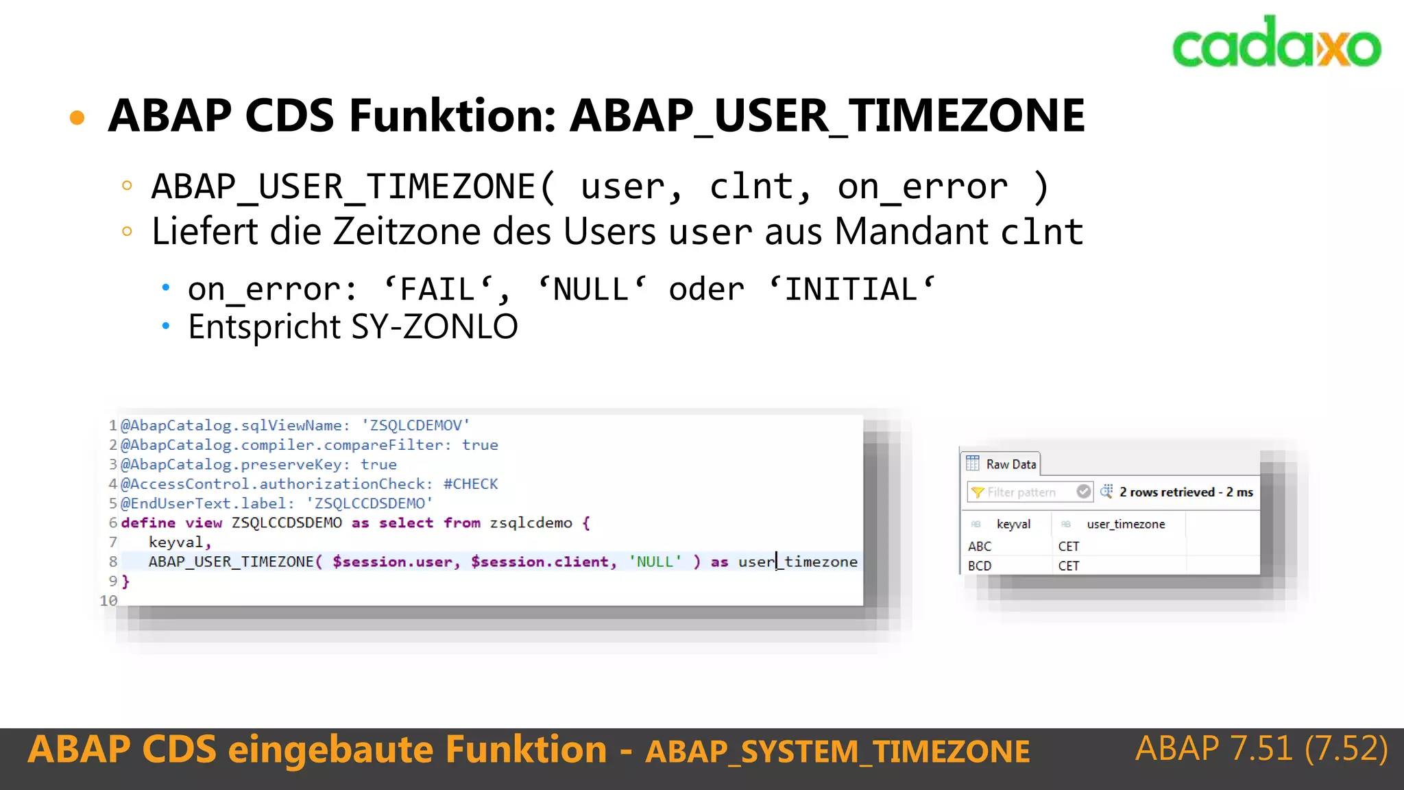 ABAP 7.51 (7.52)ABAP CDS eingebaute Funktion - ABAP_SYSTEM_TIMEZONE
 ABAP CDS Funktion: ABAP_USER_TIMEZONE
◦ ABAP_USER_TIMEZONE( user, clnt, on_error )
◦ Liefert die Zeitzone des Users user aus Mandant clnt
 on_error: ‘FAIL‘, ‘NULL‘ oder ‘INITIAL‘
 Entspricht SY-ZONLO
 