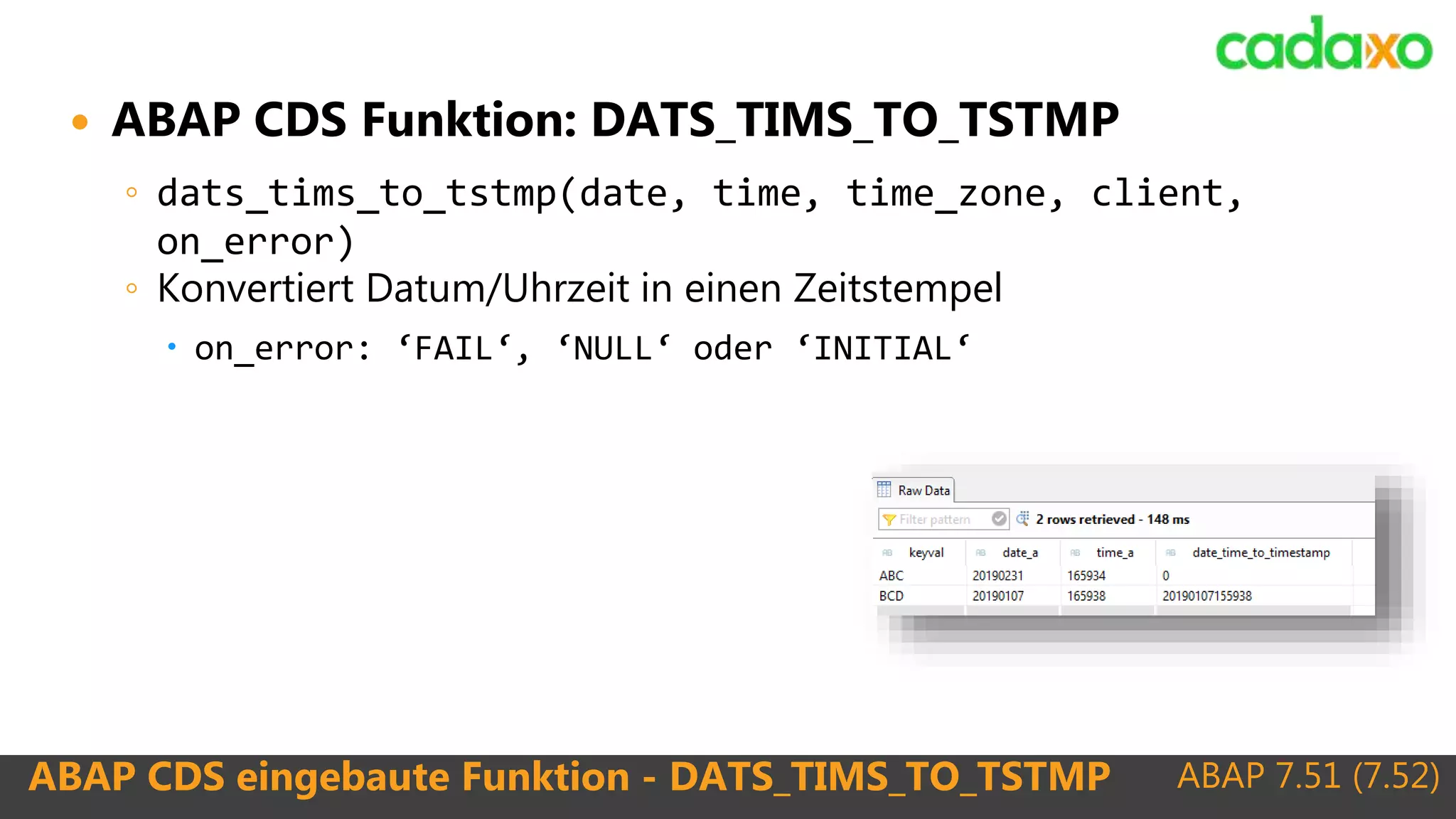 ABAP 7.51 (7.52)ABAP CDS eingebaute Funktion - DATS_TIMS_TO_TSTMP
 ABAP CDS Funktion: DATS_TIMS_TO_TSTMP
◦ dats_tims_to_tstmp(date, time, time_zone, client,
on_error)
◦ Konvertiert Datum/Uhrzeit in einen Zeitstempel
 on_error: ‘FAIL‘, ‘NULL‘ oder ‘INITIAL‘
 