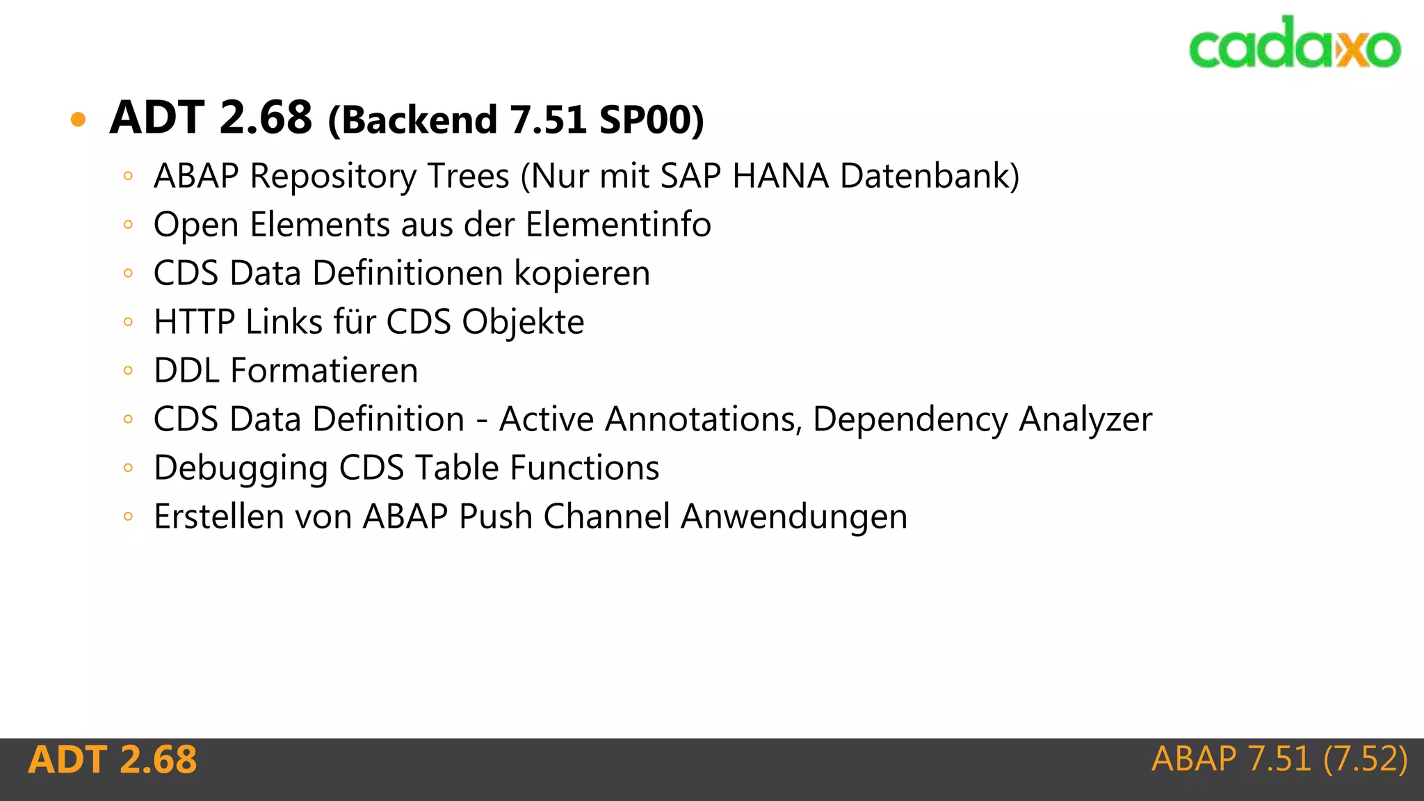 ABAP 7.51 (7.52)ADT 2.68
 ADT 2.68 (Backend 7.51 SP00)
◦ ABAP Repository Trees (Nur mit SAP HANA Datenbank)
◦ Open Elements aus der Elementinfo
◦ CDS Data Definitionen kopieren
◦ HTTP Links für CDS Objekte
◦ DDL Formatieren
◦ CDS Data Definition - Active Annotations, Dependency Analyzer
◦ Debugging CDS Table Functions
◦ Erstellen von ABAP Push Channel Anwendungen
 
