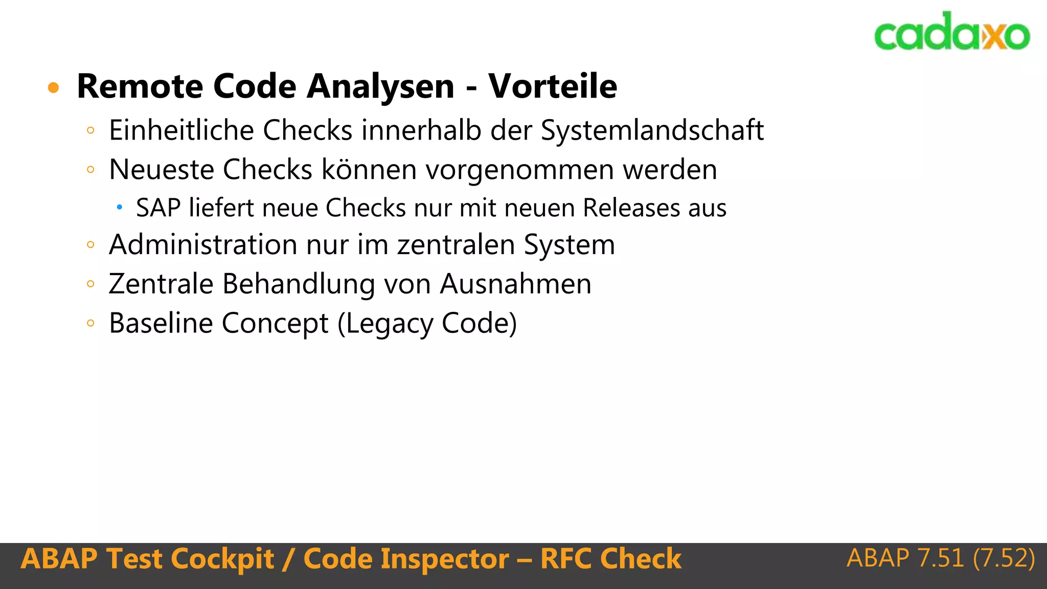 ABAP 7.51 (7.52)ABAP Test Cockpit / Code Inspector – RFC Check
 Remote Code Analysen - Vorteile
◦ Einheitliche Checks innerhalb der Systemlandschaft
◦ Neueste Checks können vorgenommen werden
 SAP liefert neue Checks nur mit neuen Releases aus
◦ Administration nur im zentralen System
◦ Zentrale Behandlung von Ausnahmen
◦ Baseline Concept (Legacy Code)
 