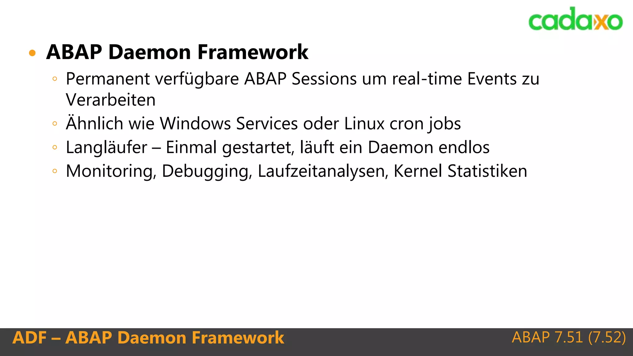 ABAP 7.51 (7.52)ADF – ABAP Daemon Framework
 ABAP Daemon Framework
◦ Permanent verfügbare ABAP Sessions um real-time Events zu
Verarbeiten
◦ Ähnlich wie Windows Services oder Linux cron jobs
◦ Langläufer – Einmal gestartet, läuft ein Daemon endlos
◦ Monitoring, Debugging, Laufzeitanalysen, Kernel Statistiken
 