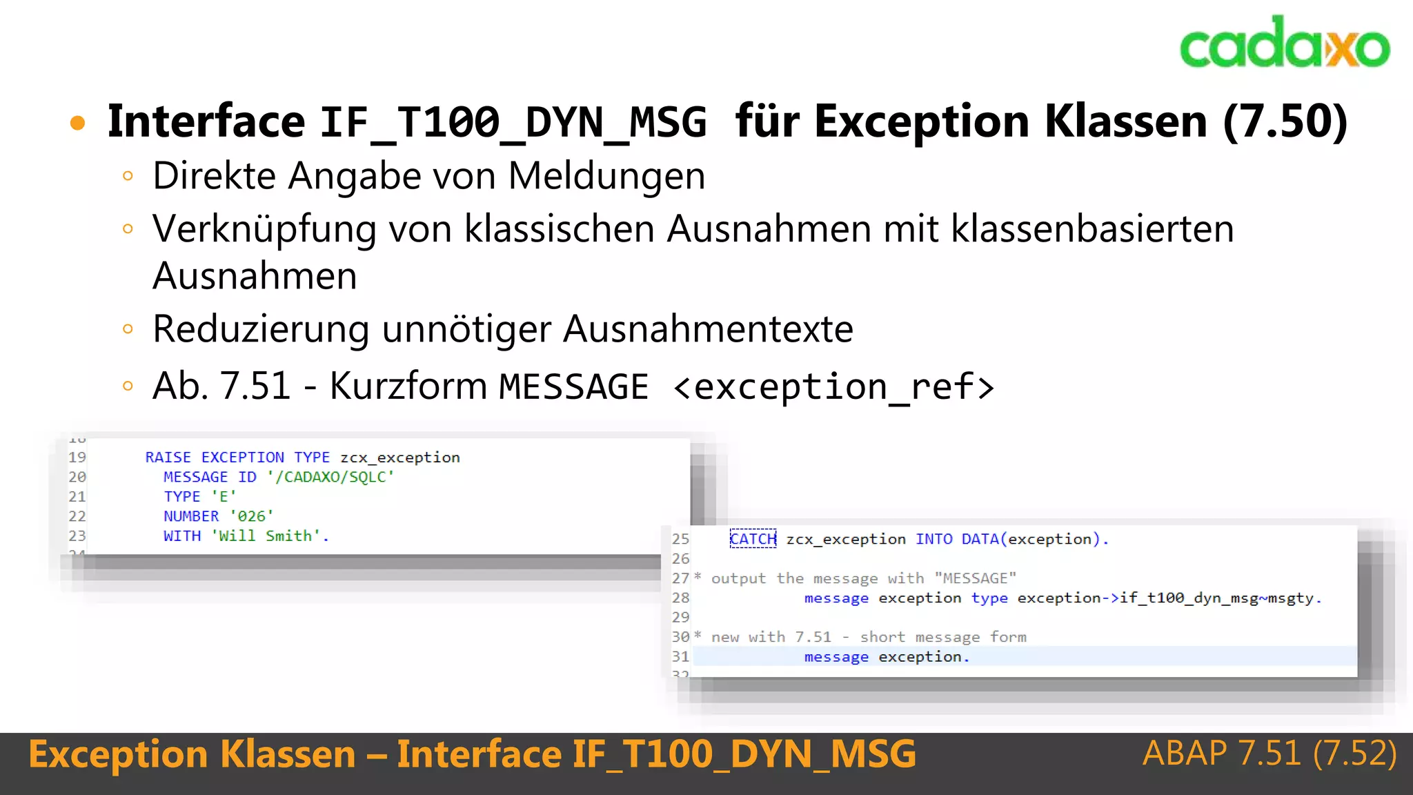 ABAP 7.51 (7.52)Exception Klassen – Interface IF_T100_DYN_MSG
 Interface IF_T100_DYN_MSG für Exception Klassen (7.50)
◦ Direkte Angabe von Meldungen
◦ Verknüpfung von klassischen Ausnahmen mit klassenbasierten
Ausnahmen
◦ Reduzierung unnötiger Ausnahmentexte
◦ Ab. 7.51 - Kurzform MESSAGE <exception_ref>
 