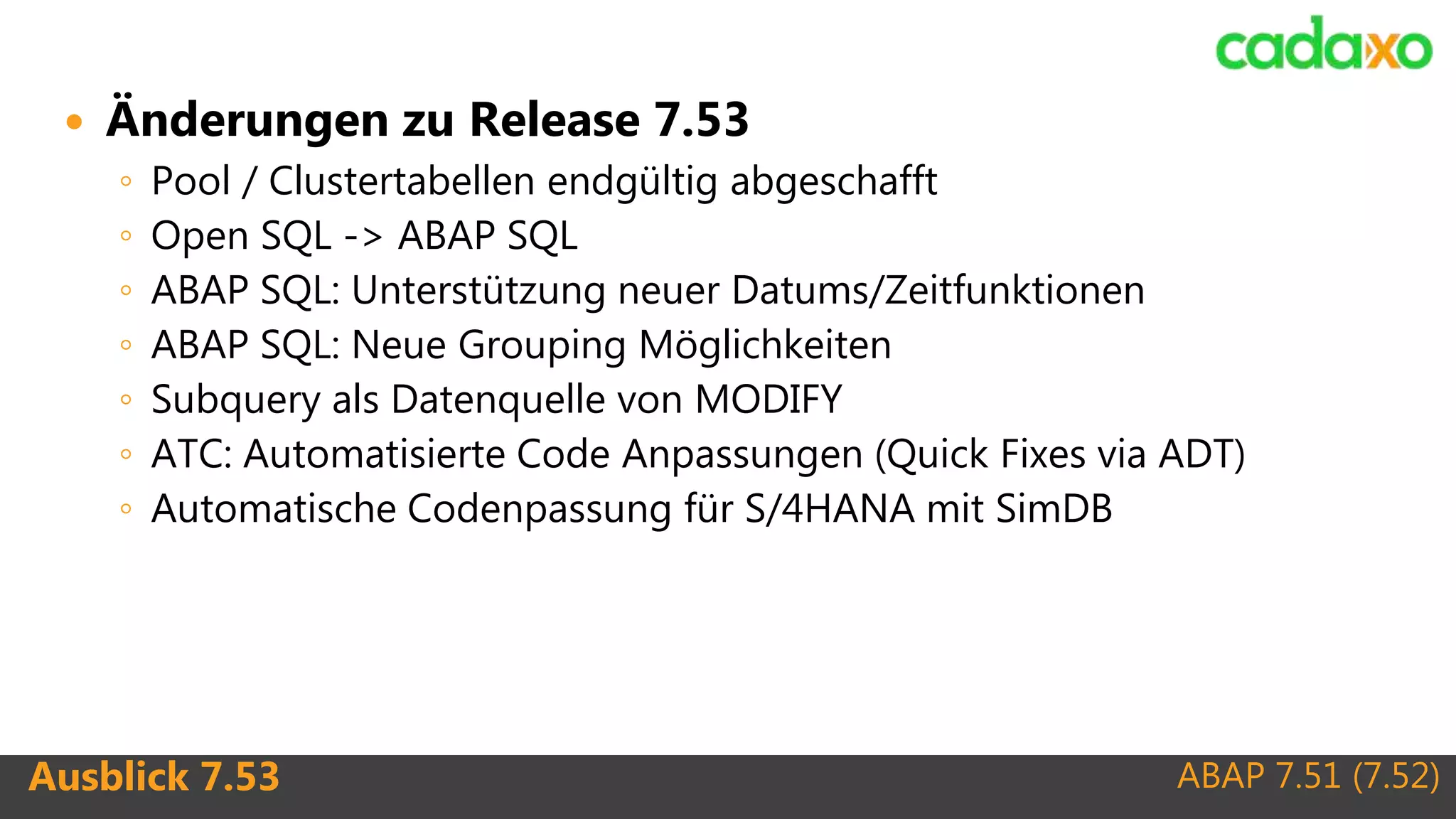 ABAP 7.51 (7.52)Ausblick 7.53
 Änderungen zu Release 7.53
◦ Pool / Clustertabellen endgültig abgeschafft
◦ Open SQL -> ABAP SQL
◦ ABAP SQL: Unterstützung neuer Datums/Zeitfunktionen
◦ ABAP SQL: Neue Grouping Möglichkeiten
◦ Subquery als Datenquelle von MODIFY
◦ ATC: Automatisierte Code Anpassungen (Quick Fixes via ADT)
◦ Automatische Codenpassung für S/4HANA mit SimDB
 