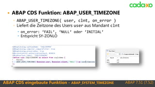 ABAP 7.51 (7.52)ABAP CDS eingebaute Funktion - ABAP_SYSTEM_TIMEZONE
 ABAP CDS Funktion: ABAP_USER_TIMEZONE
◦ ABAP_USER_TIMEZONE( user, clnt, on_error )
◦ Liefert die Zeitzone des Users user aus Mandant clnt
 on_error: ‘FAIL‘, ‘NULL‘ oder ‘INITIAL‘
 Entspricht SY-ZONLO
 