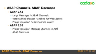 ABAP 7.51 (7.52)ABAP Channels, ABAP Daemons
 ABAP Channels, ABAP Daemons
◦ ABAP 7.51
 Large Messages in ABAP Channels
 Verbessertes Browser Handling für WebSockets
 Pflege von ABAP Push Channels in ADT
◦ ABAP 7.52
 Pflege von ABAP Message Channels in ADT
 ABAP Daemons
 
