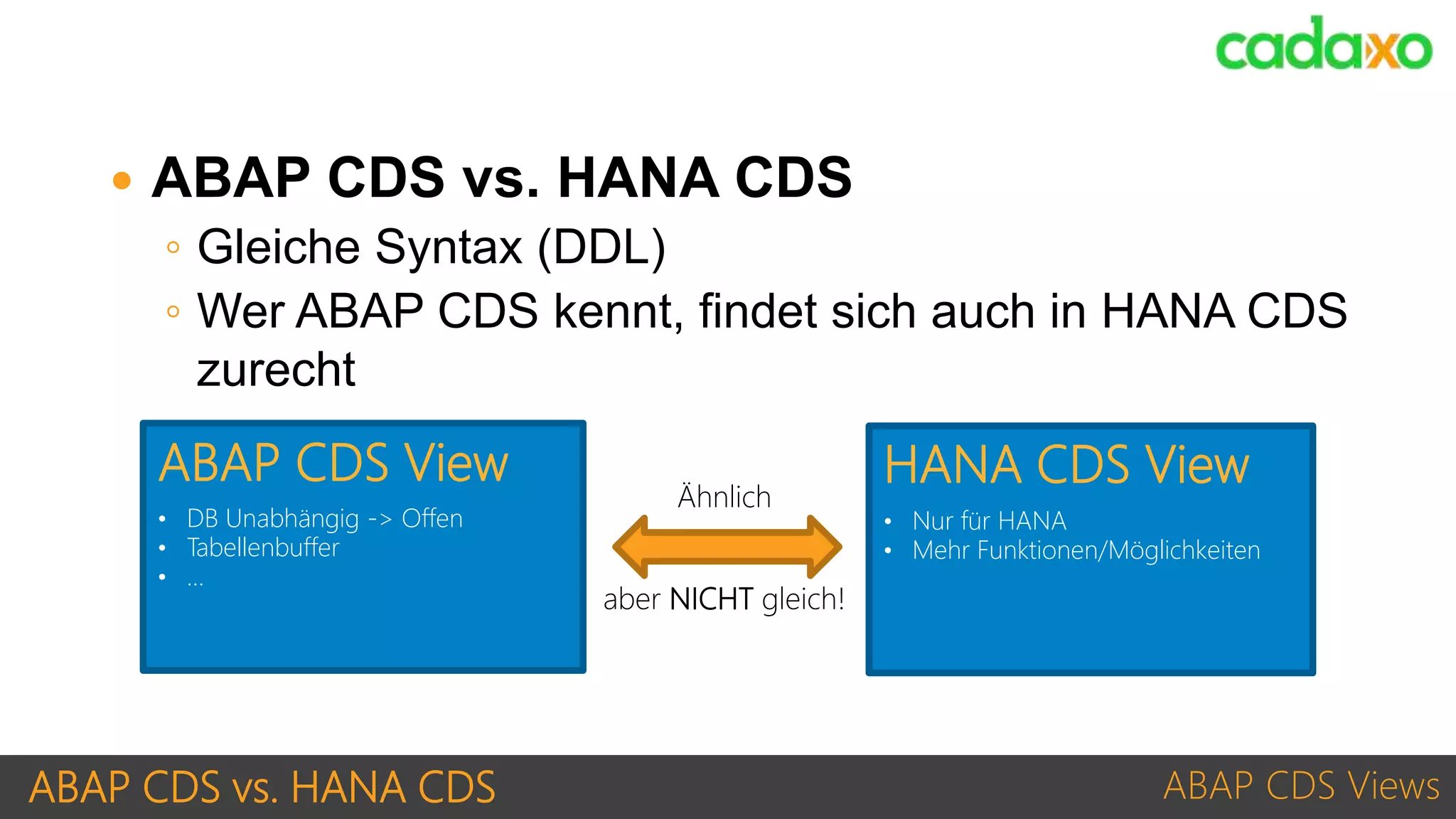 ABAP CDS vs. HANA CDS ABAP CDS Views
• DB Unabhängig -> Offen
• Tabellenbuffer
• …
ABAP CDS View
• Nur für HANA
• Mehr Funktionen/Möglichkeiten
HANA CDS View
Ähnlich
aber NICHT gleich!
 ABAP CDS vs. HANA CDS
◦ Gleiche Syntax (DDL)
◦ Wer ABAP CDS kennt, findet sich auch in HANA CDS
zurecht
 