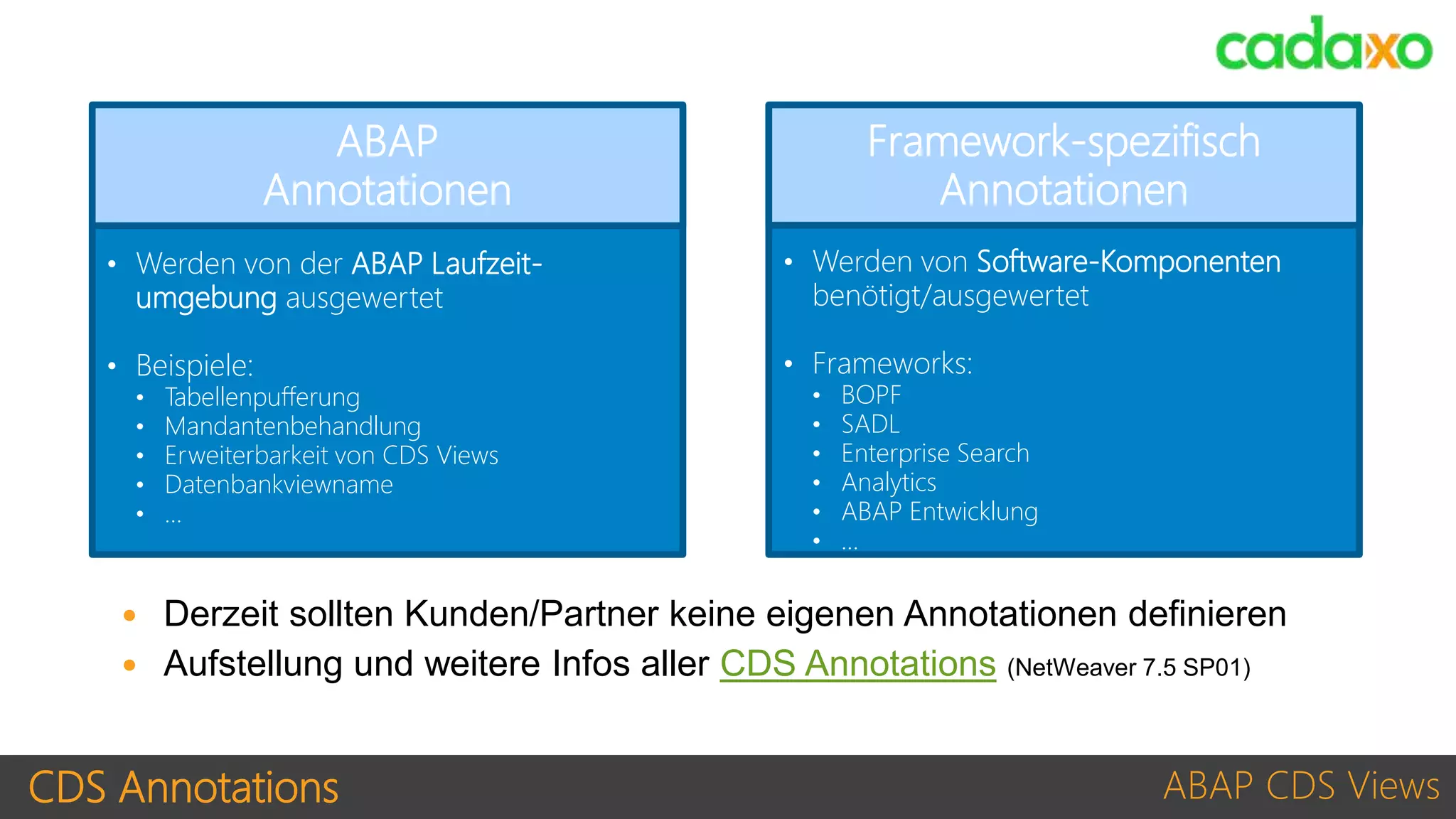 CDS Annotations ABAP CDS Views
• Werden von der ABAP Laufzeit-
umgebung ausgewertet
• Beispiele:
• Tabellenpufferung
• Mandantenbehandlung
• Erweiterbarkeit von CDS Views
• Datenbankviewname
• …
ABAP
Annotationen
• Werden von Software-Komponenten
benötigt/ausgewertet
• Frameworks:
• BOPF
• SADL
• Enterprise Search
• Analytics
• ABAP Entwicklung
• …
Framework-spezifisch
Annotationen
ABAP
Annotationen
Framework-spezifisch
Annotationen
 Derzeit sollten Kunden/Partner keine eigenen Annotationen definieren
 Aufstellung und weitere Infos aller CDS Annotations (NetWeaver 7.5 SP01)
 