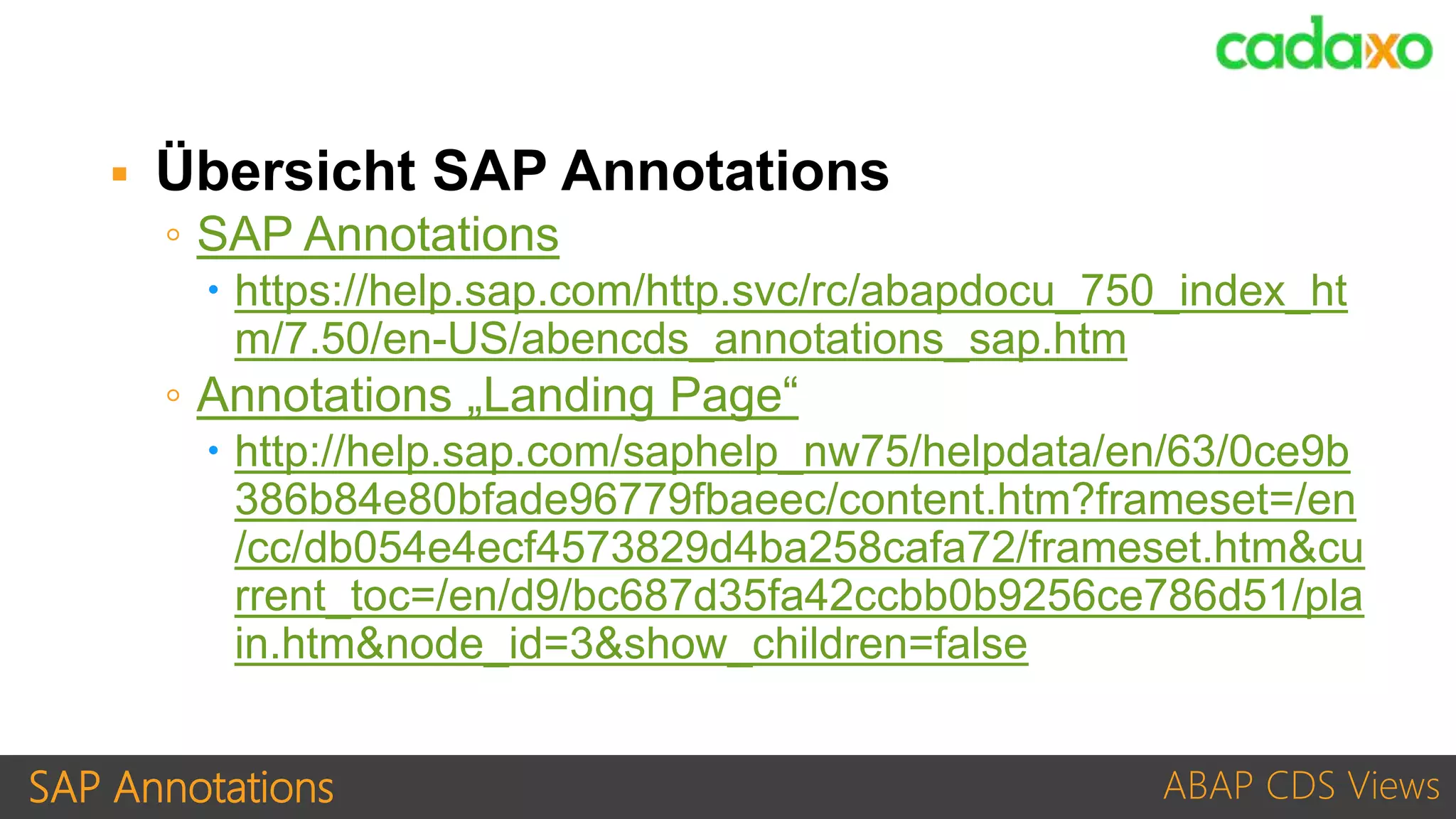 SAP Annotations ABAP CDS Views
 Übersicht SAP Annotations
◦ SAP Annotations
 https://help.sap.com/http.svc/rc/abapdocu_750_index_ht
m/7.50/en-US/abencds_annotations_sap.htm
◦ Annotations „Landing Page“
 http://help.sap.com/saphelp_nw75/helpdata/en/63/0ce9b
386b84e80bfade96779fbaeec/content.htm?frameset=/en
/cc/db054e4ecf4573829d4ba258cafa72/frameset.htm&cu
rrent_toc=/en/d9/bc687d35fa42ccbb0b9256ce786d51/pla
in.htm&node_id=3&show_children=false
 