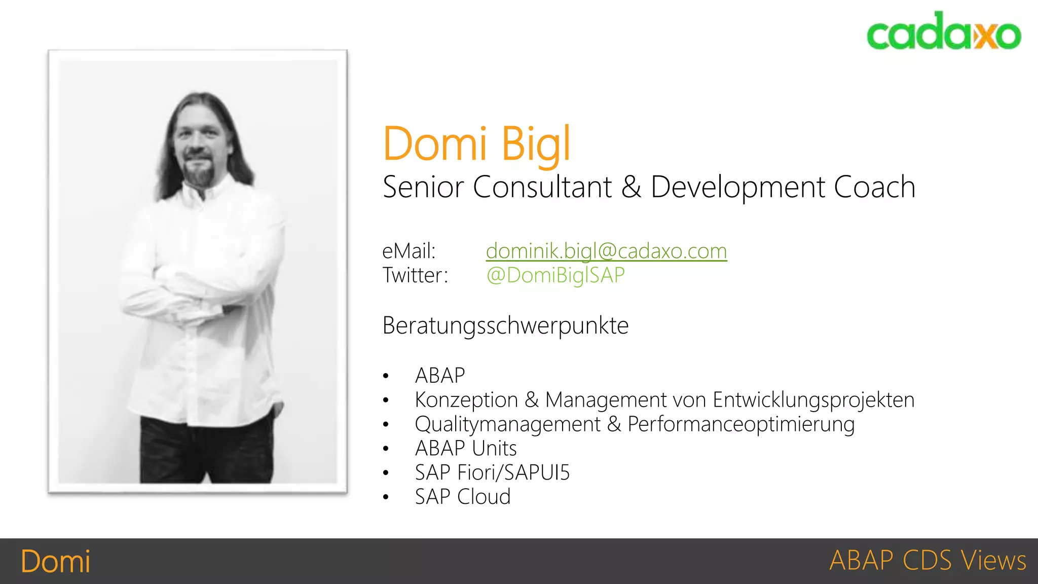 Domi ABAP CDS Views
Domi Bigl
Senior Consultant & Development Coach
eMail: dominik.bigl@cadaxo.com
Twitter: @DomiBiglSAP
Beratungsschwerpunkte
• ABAP
• Konzeption & Management von Entwicklungsprojekten
• Qualitymanagement & Performanceoptimierung
• ABAP Units
• SAP Fiori/SAPUI5
• SAP Cloud
 