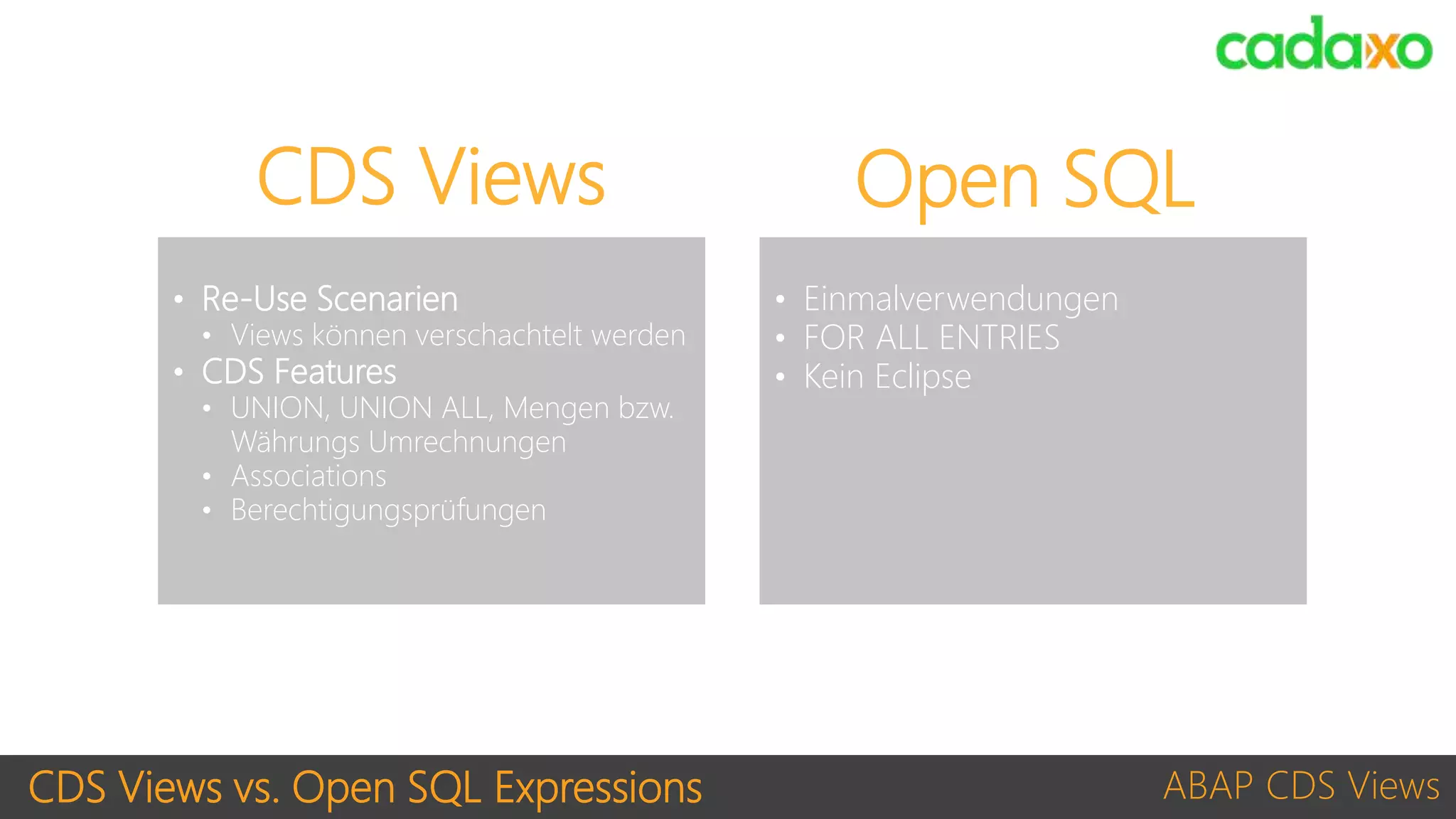 CDS Views vs. Open SQL Expressions ABAP CDS Views
• Re-Use Scenarien
• Views können verschachtelt werden
• CDS Features
• UNION, UNION ALL, Mengen bzw.
Währungs Umrechnungen
• Associations
• Berechtigungsprüfungen
CDS Views Open SQL
• Einmalverwendungen
• FOR ALL ENTRIES
• Kein Eclipse
 