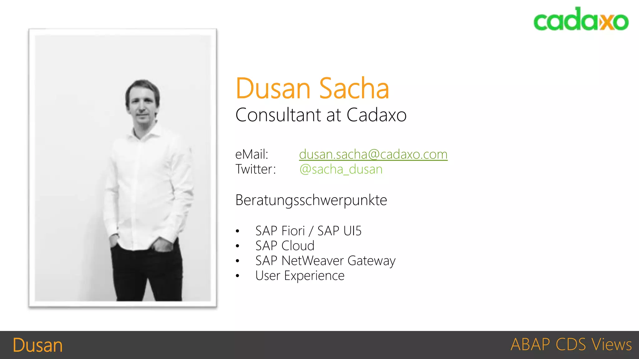 Dusan ABAP CDS Views
Dusan Sacha
Consultant at Cadaxo
eMail: dusan.sacha@cadaxo.com
Twitter: @sacha_dusan
Beratungsschwerpunkte
• SAP Fiori / SAP UI5
• SAP Cloud
• SAP NetWeaver Gateway
• User Experience
 