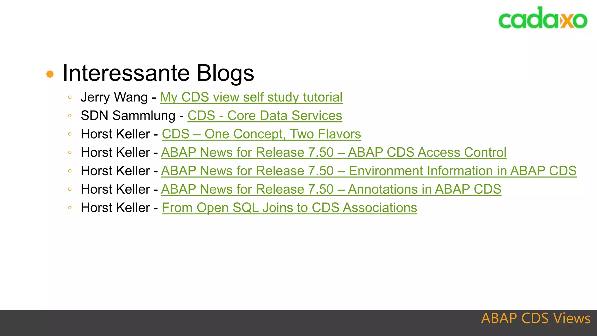 ABAP CDS Views
 Interessante Blogs
◦ Jerry Wang - My CDS view self study tutorial
◦ SDN Sammlung - CDS - Core Data Services
◦ Horst Keller - CDS – One Concept, Two Flavors
◦ Horst Keller - ABAP News for Release 7.50 – ABAP CDS Access Control
◦ Horst Keller - ABAP News for Release 7.50 – Environment Information in ABAP CDS
◦ Horst Keller - ABAP News for Release 7.50 – Annotations in ABAP CDS
◦ Horst Keller - From Open SQL Joins to CDS Associations
 