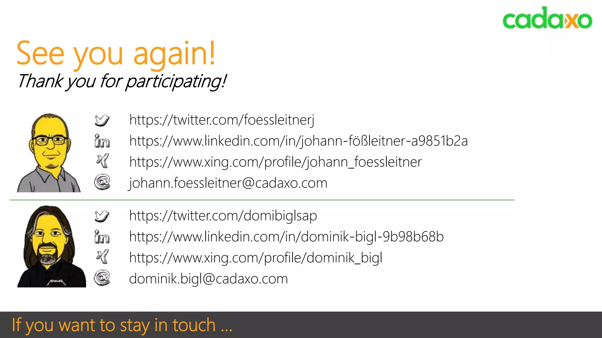 If you want to stay in touch …
https://twitter.com/domibiglsap
https://www.linkedin.com/in/dominik-bigl-9b98b68b
https://www.xing.com/profile/dominik_bigl
dominik.bigl@cadaxo.com
See you again!
Thank you for participating!
https://twitter.com/foessleitnerj
https://www.linkedin.com/in/johann-fößleitner-a9851b2a
https://www.xing.com/profile/johann_foessleitner
johann.foessleitner@cadaxo.com
 