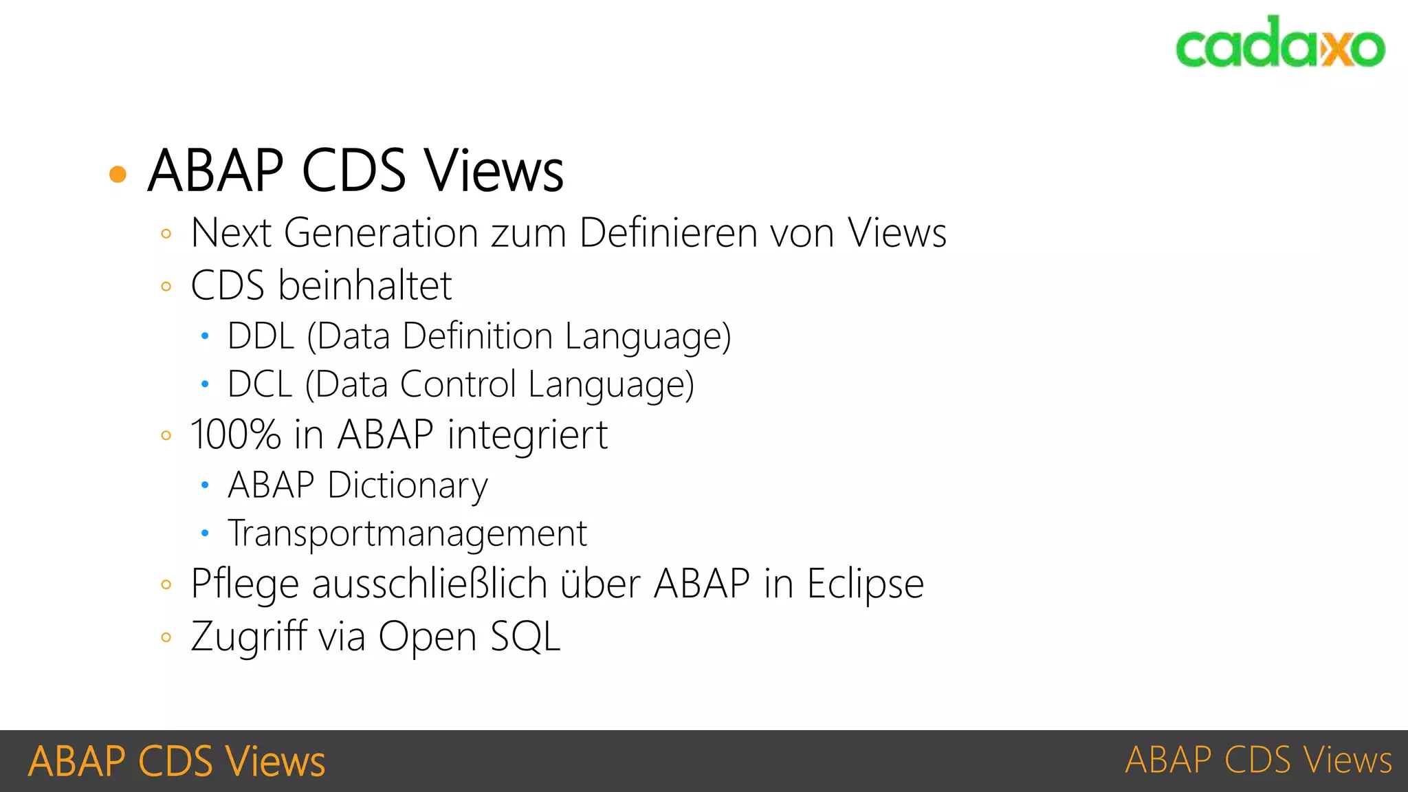 ABAP CDS Views ABAP CDS Views
 ABAP CDS Views
◦ Next Generation zum Definieren von Views
◦ CDS beinhaltet
 DDL (Data Definition Language)
 DCL (Data Control Language)
◦ 100% in ABAP integriert
 ABAP Dictionary
 Transportmanagement
◦ Pflege ausschließlich über ABAP in Eclipse
◦ Zugriff via Open SQL
 