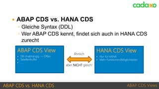 ABAP CDS vs. HANA CDS ABAP CDS Views
• DB Unabhängig -> Offen
• Tabellenbuffer
• …
ABAP CDS View
• Nur für HANA
• Mehr Funktionen/Möglichkeiten
HANA CDS View
Ähnlich
aber NICHT gleich!
 ABAP CDS vs. HANA CDS
◦ Gleiche Syntax (DDL)
◦ Wer ABAP CDS kennt, findet sich auch in HANA CDS
zurecht
 