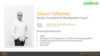 Föß ABAP CDS Views
Johann Fößleitner
Senior Consultant & Development Coach
eMail: johann.foessleitner@cadaxo.com
Twitter: @foessleitnerj
Beratungsschwerpunkte
• ABAP
• Konzeption & Management von SAP Entwicklungsprojekten
• Qualitymanagement & Performanceoptimierung
• Clean Code
• SAP CRM
 
