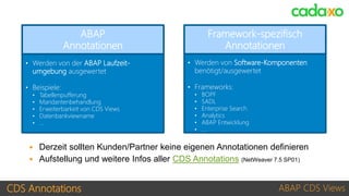 CDS Annotations ABAP CDS Views
• Werden von der ABAP Laufzeit-
umgebung ausgewertet
• Beispiele:
• Tabellenpufferung
• Mandantenbehandlung
• Erweiterbarkeit von CDS Views
• Datenbankviewname
• …
ABAP
Annotationen
• Werden von Software-Komponenten
benötigt/ausgewertet
• Frameworks:
• BOPF
• SADL
• Enterprise Search
• Analytics
• ABAP Entwicklung
• …
Framework-spezifisch
Annotationen
ABAP
Annotationen
Framework-spezifisch
Annotationen
 Derzeit sollten Kunden/Partner keine eigenen Annotationen definieren
 Aufstellung und weitere Infos aller CDS Annotations (NetWeaver 7.5 SP01)
 