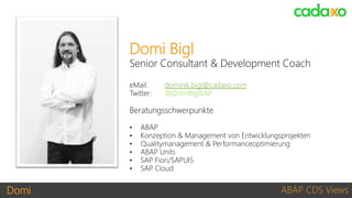 Domi ABAP CDS Views
Domi Bigl
Senior Consultant & Development Coach
eMail: dominik.bigl@cadaxo.com
Twitter: @DomiBiglSAP
Beratungsschwerpunkte
• ABAP
• Konzeption & Management von Entwicklungsprojekten
• Qualitymanagement & Performanceoptimierung
• ABAP Units
• SAP Fiori/SAPUI5
• SAP Cloud
 