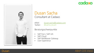 Dusan ABAP CDS Views
Dusan Sacha
Consultant at Cadaxo
eMail: dusan.sacha@cadaxo.com
Twitter: @sacha_dusan
Beratungsschwerpunkte
• SAP Fiori / SAP UI5
• SAP Cloud
• SAP NetWeaver Gateway
• User Experience
 