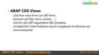 ABAP CDS Views
 ABAP CDS Views
◦ sind eine neue Form von DB Views
◦ basieren auf SQL (Joins, Unions, … )
◦ sind für alle SAP supporteten DB einsetzbar
◦ ermöglichen Code Pushdown durch eingebaute Funktionen etc.
◦ sind erweiterbar
ABAP CDS Views - Zusammenfassung
 