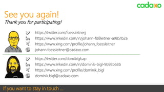 If you want to stay in touch …
https://twitter.com/domibiglsap
https://www.linkedin.com/in/dominik-bigl-9b98b68b
https://www.xing.com/profile/dominik_bigl
dominik.bigl@cadaxo.com
See you again!
Thank you for participating!
https://twitter.com/foessleitnerj
https://www.linkedin.com/in/johann-fößleitner-a9851b2a
https://www.xing.com/profile/johann_foessleitner
johann.foessleitner@cadaxo.com
 