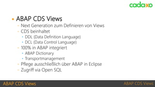 ABAP CDS Views ABAP CDS Views
 ABAP CDS Views
◦ Next Generation zum Definieren von Views
◦ CDS beinhaltet
 DDL (Data Definition Language)
 DCL (Data Control Language)
◦ 100% in ABAP integriert
 ABAP Dictionary
 Transportmanagement
◦ Pflege ausschließlich über ABAP in Eclipse
◦ Zugriff via Open SQL
 