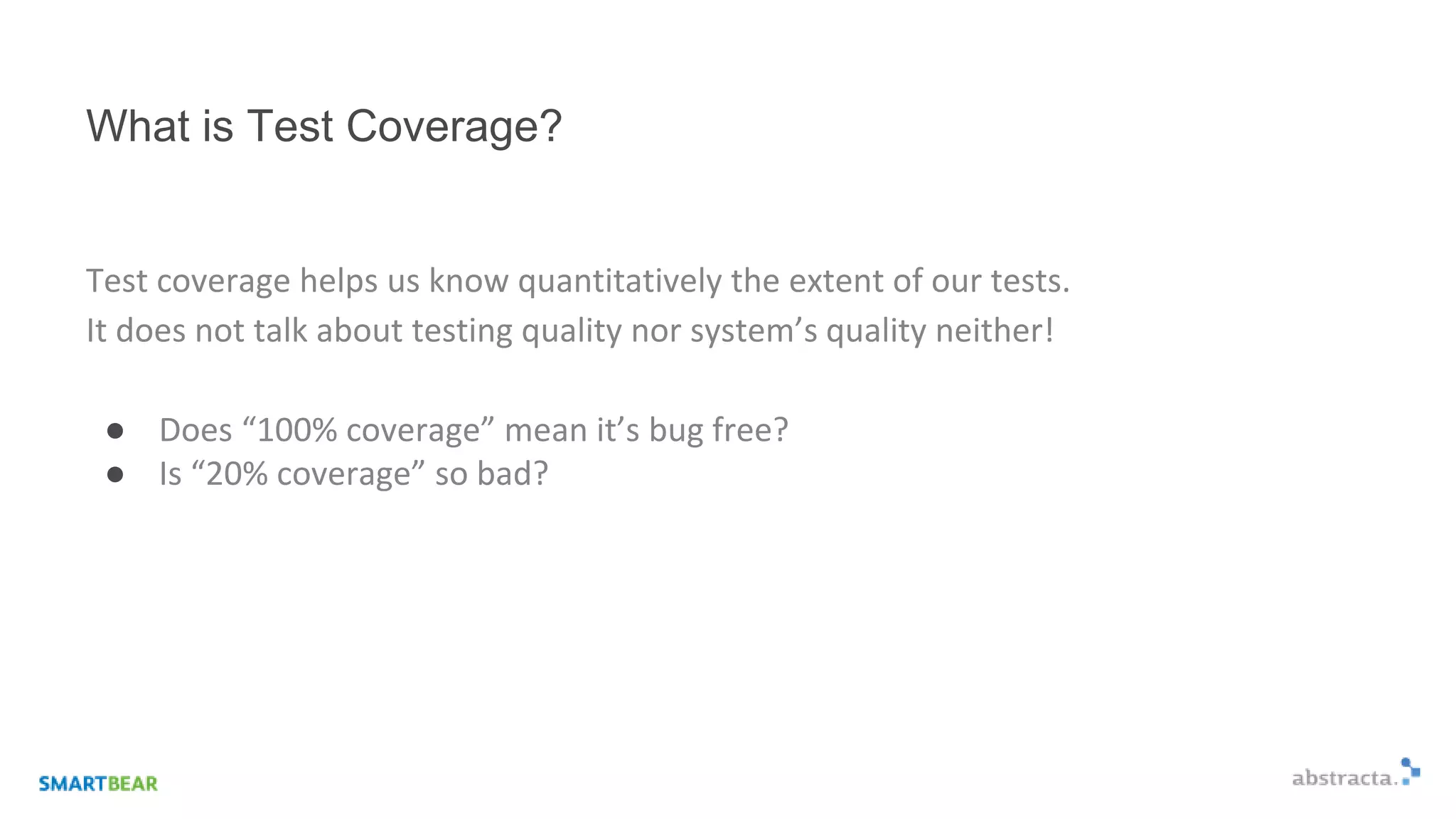 What is Test Coverage?
Test coverage helps us know quantitatively the extent of our tests.
It does not talk about testing quality nor system’s quality neither!
● Does “100% coverage” mean it’s bug free?
● Is “20% coverage” so bad?
 
