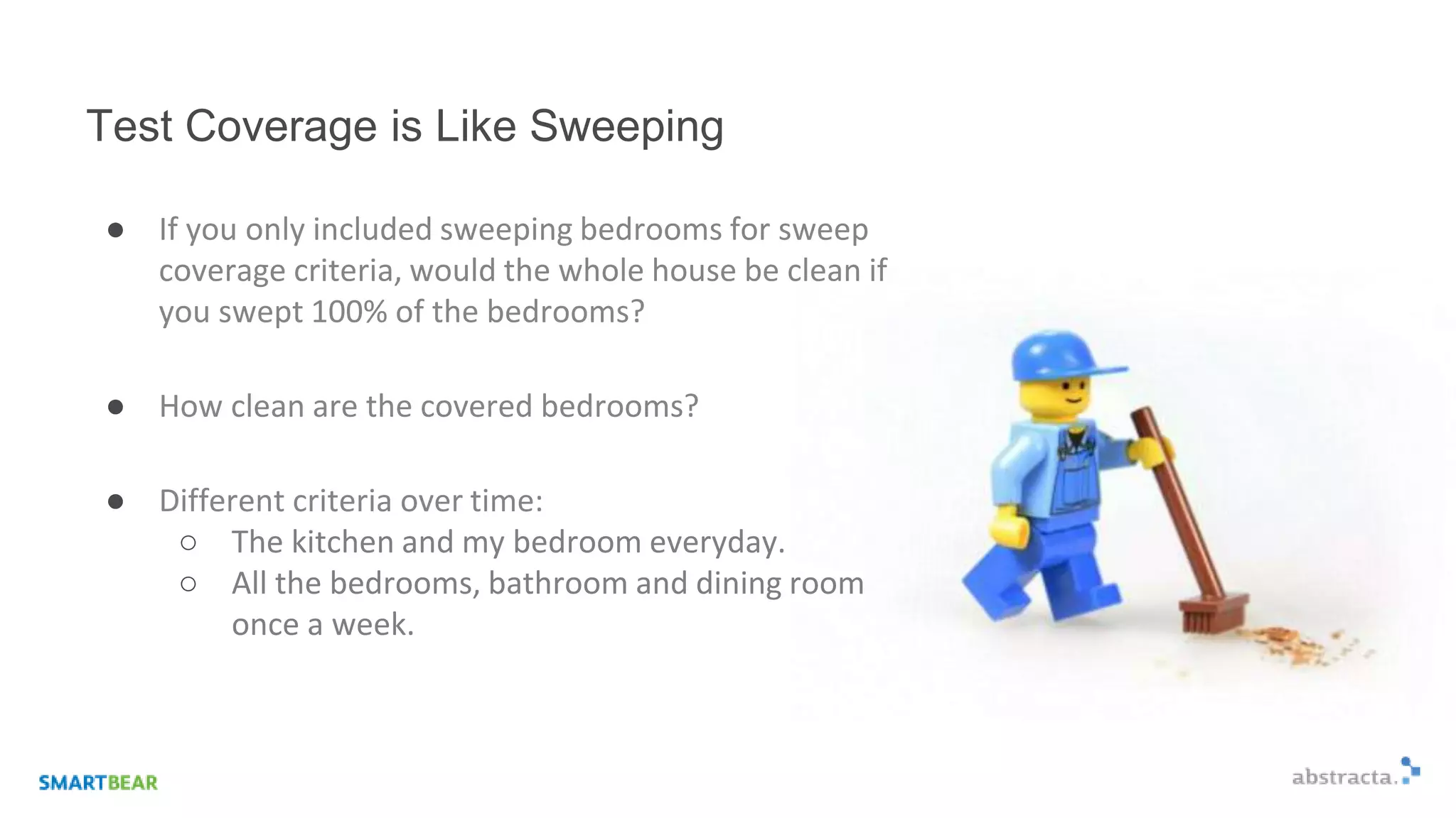Test Coverage is Like Sweeping
● If you only included sweeping bedrooms for sweep
coverage criteria, would the whole house be clean if
you swept 100% of the bedrooms?
● How clean are the covered bedrooms?
● Different criteria over time:
○ The kitchen and my bedroom everyday.
○ All the bedrooms, bathroom and dining room
once a week.
 