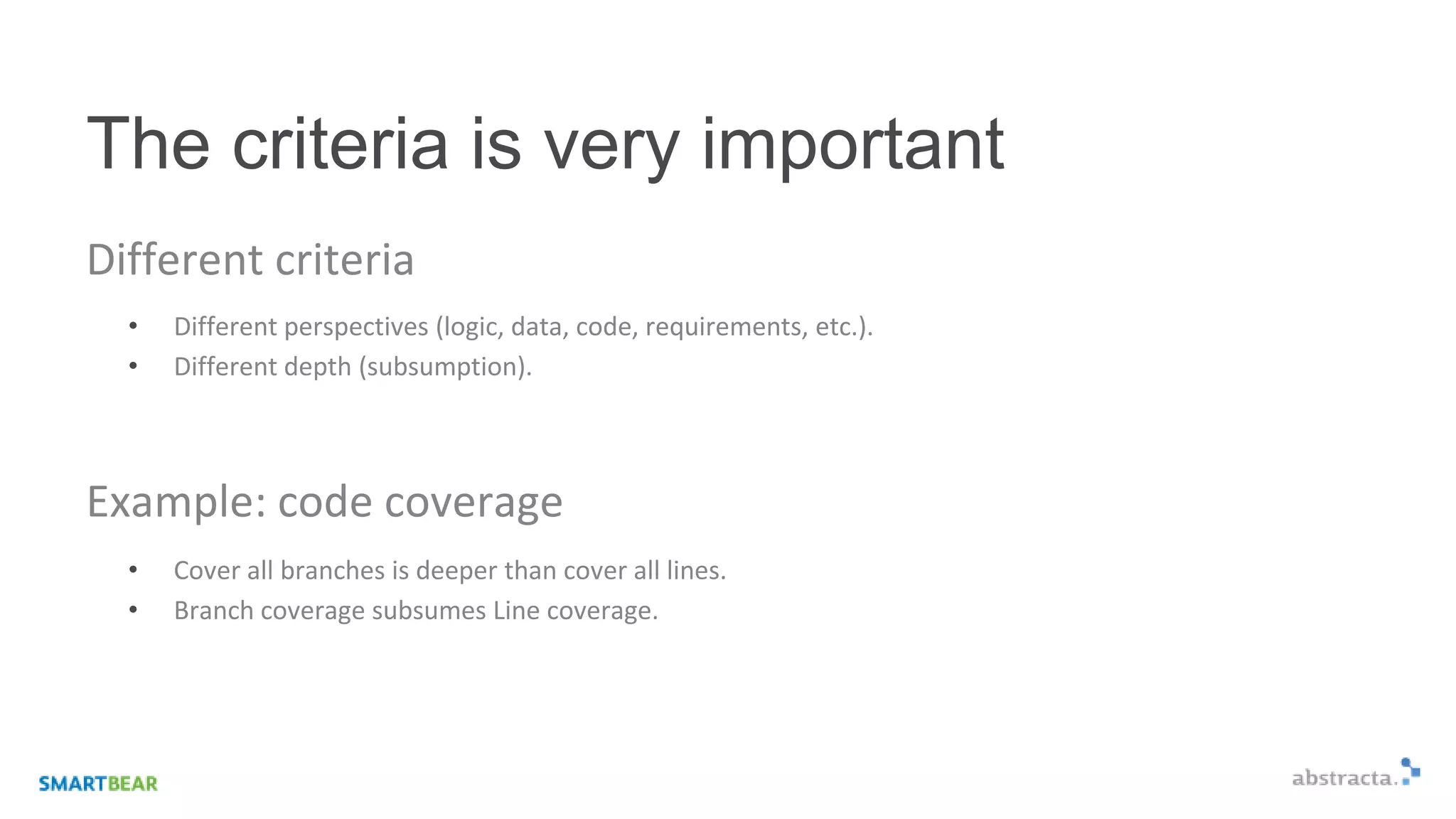 The criteria is very important
Different criteria
• Different perspectives (logic, data, code, requirements, etc.).
• Different depth (subsumption).
Example: code coverage
• Cover all branches is deeper than cover all lines.
• Branch coverage subsumes Line coverage.
 