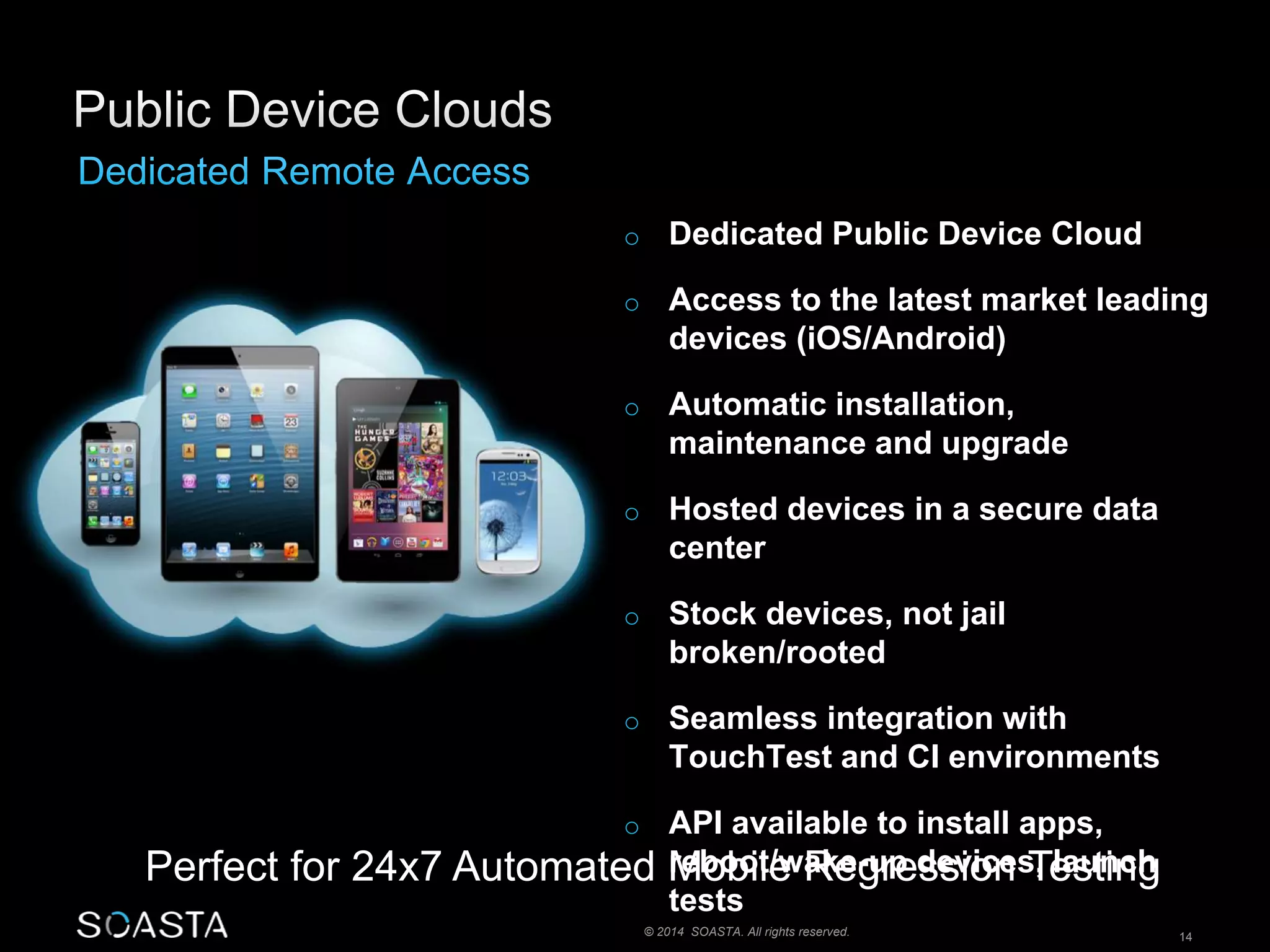 o Dedicated Public Device Cloud 
o Access to the latest market leading 
devices (iOS/Android) 
o Automatic installation, 
maintenance and upgrade 
o Hosted devices in a secure data 
center 
o Stock devices, not jail 
broken/rooted 
o Seamless integration with 
TouchTest and CI environments 
o API available to install apps, 
reboot/wake-up devices, launch 
tests 
Perfect for 24x7 Automated Mobile Regression Testing 
© 2014 SOASTA. All rights reserved. 14 
 
