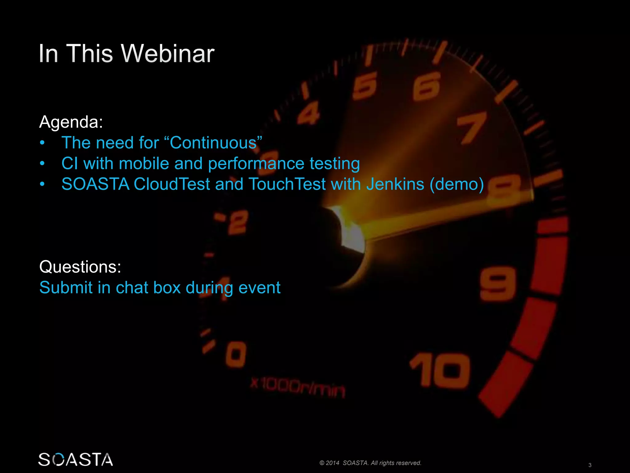 Agenda: 
• The need for “Continuous” 
• CI with mobile and performance testing 
• SOASTA CloudTest and TouchTest with Jenkins (demo) 
© 2014 SOASTA. All rights reserved. 3 
Questions: 
Submit in chat box during event 
 