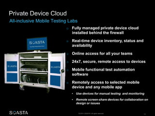 o Fully managed private device cloud 
installed behind the firewall 
o Real-time device inventory, status and 
availability 
o Online access for all your teams 
o 24x7, secure, remote access to devices 
o Mobile functional test automation 
software 
o Remotely access to selected mobile 
device and any mobile app 
• Use devices for manual testing and monitoring 
• Remote screen-share devices for collaboration on 
design or issues 
© 2014 SOASTA. All rights reserved. 13 
 