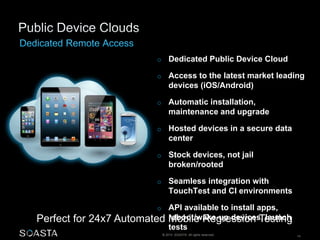 o Dedicated Public Device Cloud 
o Access to the latest market leading 
devices (iOS/Android) 
o Automatic installation, 
maintenance and upgrade 
o Hosted devices in a secure data 
center 
o Stock devices, not jail 
broken/rooted 
o Seamless integration with 
TouchTest and CI environments 
o API available to install apps, 
reboot/wake-up devices, launch 
tests 
Perfect for 24x7 Automated Mobile Regression Testing 
© 2014 SOASTA. All rights reserved. 14 
 