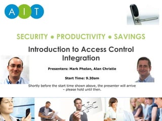 Introduction to Access Control
Integration
SECURITY ● PRODUCTIVITY ● SAVINGS
Presenters: Mark Phelan, Alan Christie
Start Time: 9.30am
Shortly before the start time shown above, the presenter will arrive
– please hold until then.
 