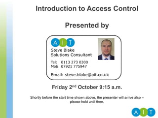Introduction to Access Control
Presented by
Friday 2nd October 9:15 a.m.
Shortly before the start time shown above, the presenter will arrive also –
please hold until then.
Steve Blake
Solutions Consultant
Tel: 0113 273 0300
Mob: 07921 775947
Email: steve.blake@ait.co.uk
 