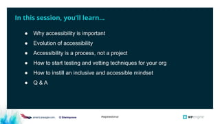 #wpewebinar
In this session, you’ll learn...
● Why accessibility is important
● Evolution of accessibility
● Accessibility is a process, not a project
● How to start testing and vetting techniques for your org
● How to instill an inclusive and accessible mindset
● Q & A
 