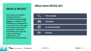 #wpewebinar
Web Content Accessibility
Guidelines (WCAG) is
developed through the W3C
process in cooperation with
individuals and organizations
around the world, with a goal
of providing a single shared
standard for web content
accessibility that meets the
needs of individuals,
organizations, and
governments internationally.
What is WCAG?
What does WCAG do?
 